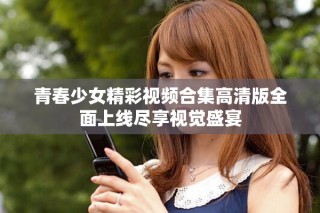 青春少女精彩视频合集高清版全面上线尽享视觉盛宴