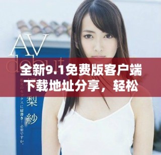 全新9.1免费版客户端下载地址分享，轻松获取最新功能体验
