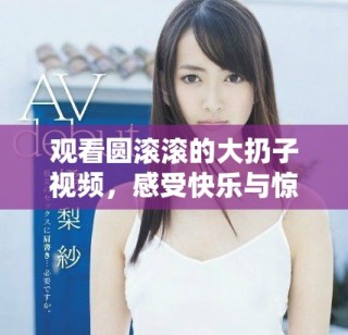 观看圆滚滚的大扔子视频，感受快乐与惊喜的瞬间