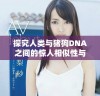探究人类与猪狗DNA之间的惊人相似性与差异性分析视频