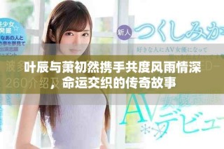 叶辰与萧初然携手共度风雨情深，命运交织的传奇故事