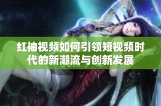 红袖视频如何引领短视频时代的新潮流与创新发展