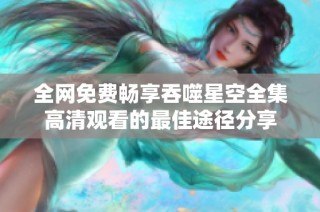 全网免费畅享吞噬星空全集高清观看的最佳途径分享