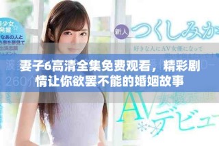 妻子6高清全集免费观看，精彩剧情让你欲罢不能的婚姻故事