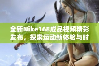 全新Nike168成品视频精彩发布，探索运动新体验与时尚风潮