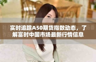 实时追踪A50期货指数动态，了解富时中国市场最新行情信息