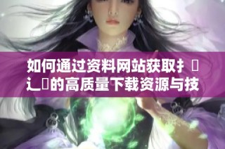 如何通过资料网站获取扌喿辶畐的高质量下载资源与技巧