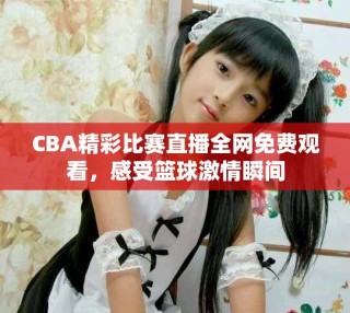 CBA精彩比赛直播全网免费观看，感受篮球激情瞬间
