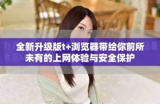 全新升级版t+浏览器带给你前所未有的上网体验与安全保护