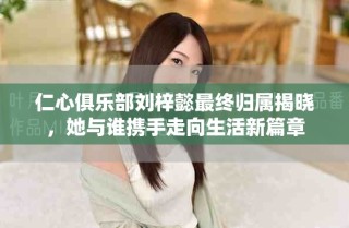 仁心俱乐部刘梓懿最终归属揭晓，她与谁携手走向生活新篇章
