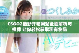 CSGO2最新开箱网站全面解析与推荐 让你轻松获取稀有物品