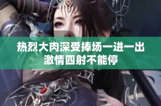 热烈大肉深受捧场一进一出激情四射不能停