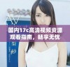 国内17c高清视频资源观看指南，畅享无忧体验的最佳选择