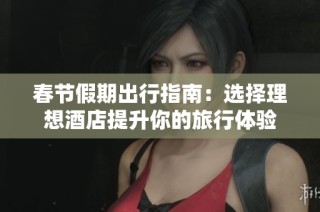 春节假期出行指南：选择理想酒店提升你的旅行体验