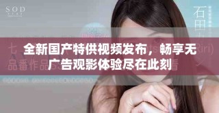 全新国产特供视频发布，畅享无广告观影体验尽在此刻