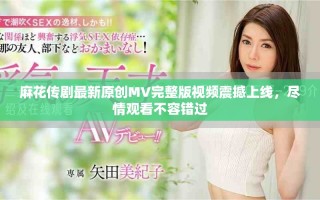 麻花传剧最新原创MV完整版视频震撼上线，尽情观看不容错过