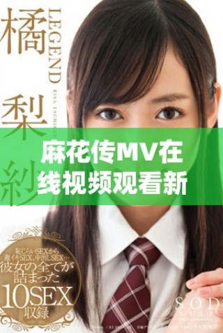 麻花传MV在线视频观看新动态，精彩内容不容错过