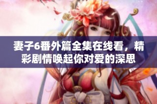 妻子6番外篇全集在线看，精彩剧情唤起你对爱的深思
