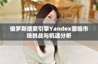 俄罗斯搜索引擎Yandex面临市场挑战与机遇分析