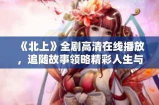 《北上》全剧高清在线播放，追随故事领略精彩人生与奋斗之旅