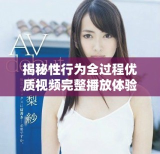 揭秘性行为全过程优质视频完整播放体验，享受极致视觉盛宴