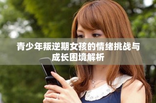 青少年叛逆期女孩的情绪挑战与成长困境解析