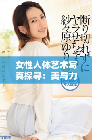 女性人体艺术写真探寻：美与力量的完美结合之旅