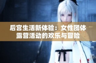 后宫生活新体验：女性团体露营活动的欢乐与冒险