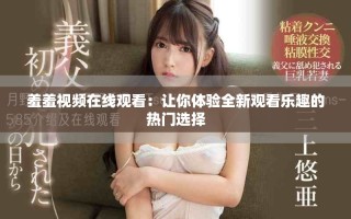 羞羞视频在线观看：让你体验全新观看乐趣的热门选择