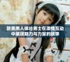 欧美黑人体壮男士在激情互动中展现魅力与力量的故事