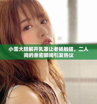 小雪大胆解开乳罩让老杨触碰，二人间的亲密瞬间引发热议