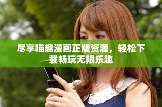 尽享喵趣漫画正版资源，轻松下载畅玩无限乐趣