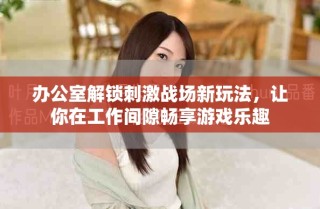 办公室解锁刺激战场新玩法，让你在工作间隙畅享游戏乐趣