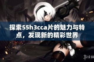 探索55h3cca片的魅力与特点，发现新的精彩世界