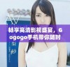 畅享高清影视盛宴，Gogogo手机带你随时随地尽情观看！
