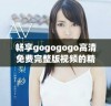 畅享gogogogo高清免费完整版视频的精彩内容与乐趣