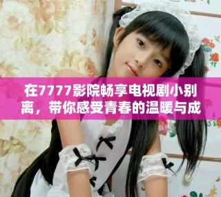 在7777影院畅享电视剧小别离，带你感受青春的温暖与成长