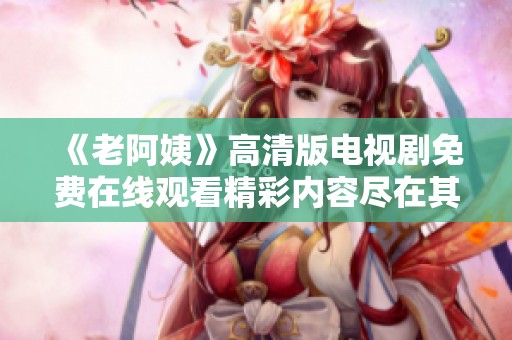 《老阿姨》高清版电视剧免费在线观看精彩内容尽在其中