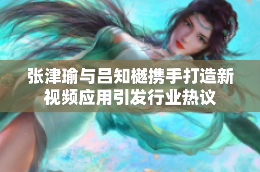 张津瑜与吕知樾携手打造新视频应用引发行业热议