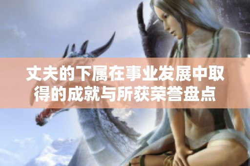 丈夫的下属在事业发展中取得的成就与所获荣誉盘点