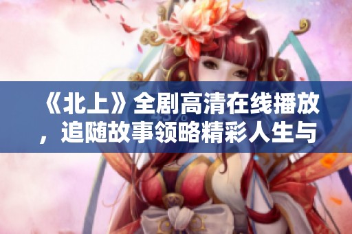 《北上》全剧高清在线播放，追随故事领略精彩人生与奋斗之旅