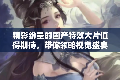 精彩纷呈的国产特效大片值得期待，带你领略视觉盛宴之旅
