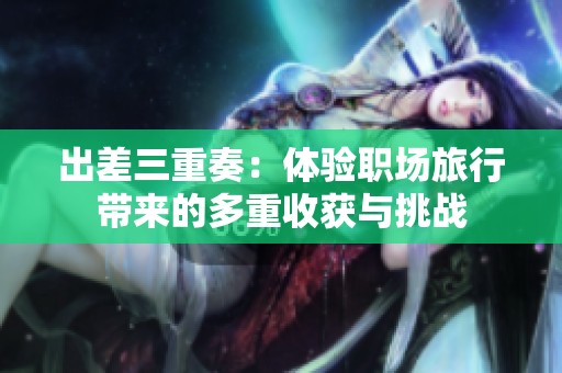 出差三重奏：体验职场旅行带来的多重收获与挑战