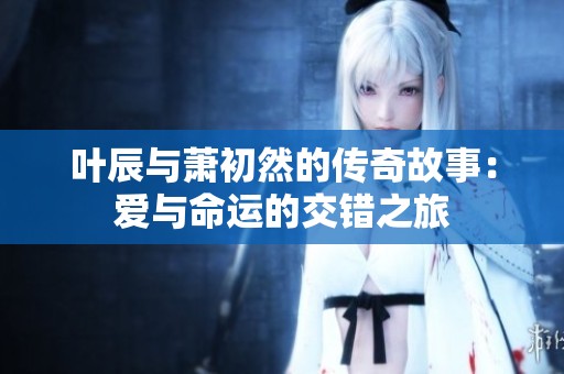 叶辰与萧初然的传奇故事：爱与命运的交错之旅
