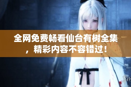 全网免费畅看仙台有树全集，精彩内容不容错过！