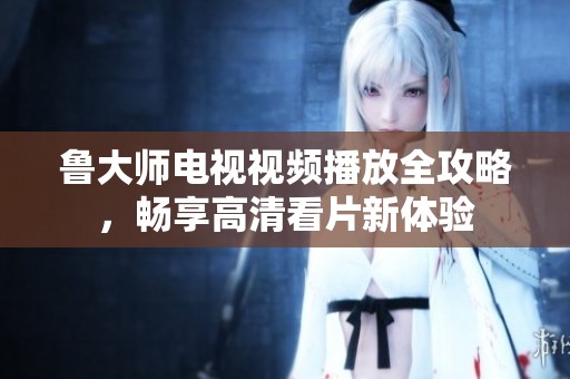 鲁大师电视视频播放全攻略，畅享高清看片新体验