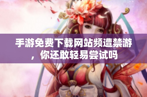 手游免费下载网站频遭禁游，你还敢轻易尝试吗