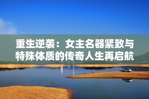 重生逆袭：女主名器紧致与特殊体质的传奇人生再启航