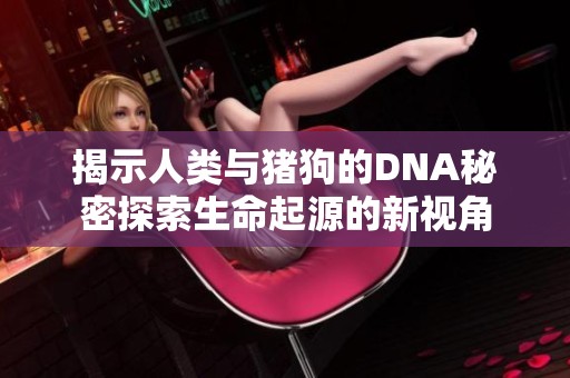 揭示人类与猪狗的DNA秘密探索生命起源的新视角