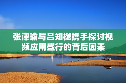 张津瑜与吕知樾携手探讨视频应用盛行的背后因素